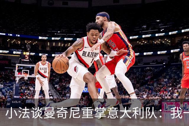 小法谈曼奇尼重掌意大利队：我一直很欣赏他，他的球队强调进攻
